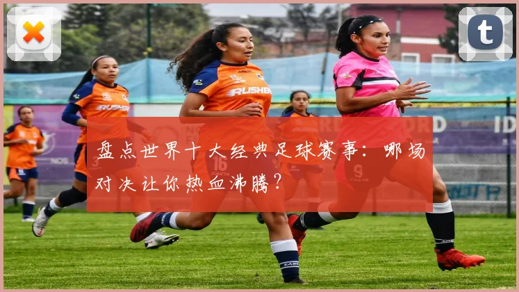 盘点世界十大经典足球赛事：哪场对决让你热血沸腾？