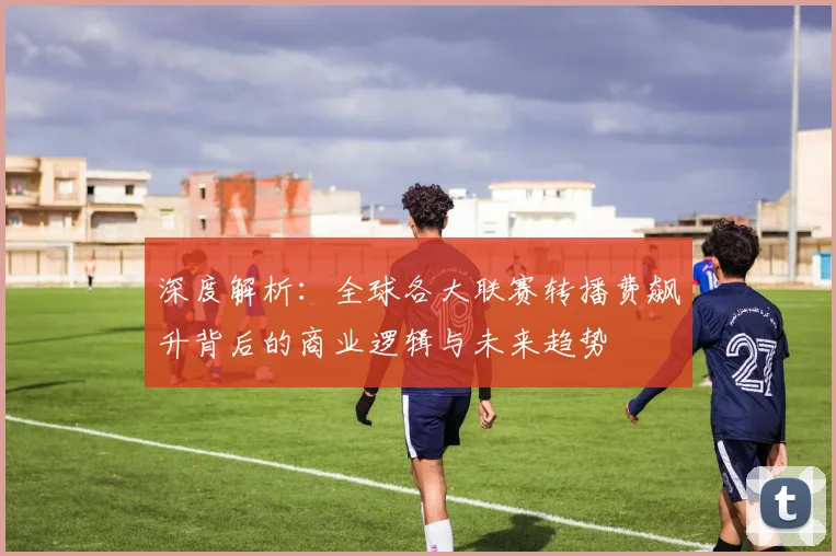 深度解析：全球各大联赛转播费飙升背后的商业逻辑与未来趋势