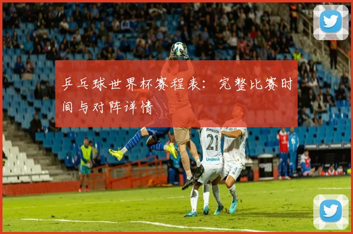 乒乓球世界杯赛程表:完整比赛时间与对阵详情