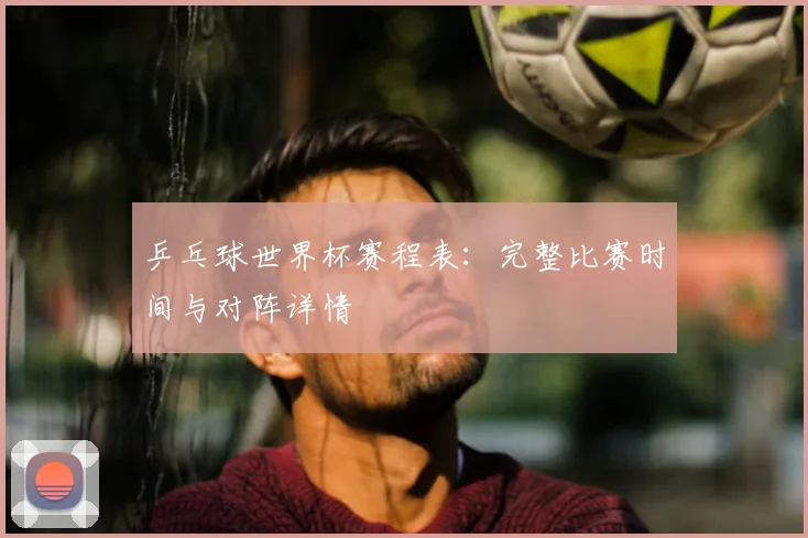 乒乓球世界杯赛程表：完整比赛时间与对阵详情