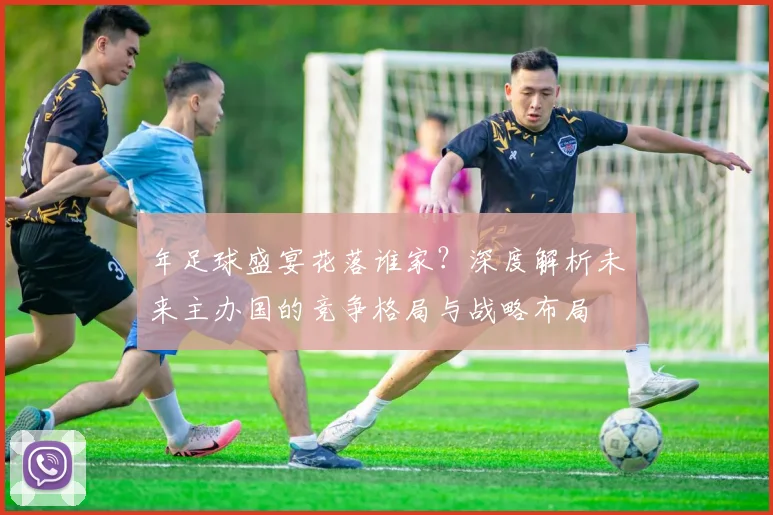 年足球盛宴花落谁家?深度解析未来主办国的竞争格局与战略布局