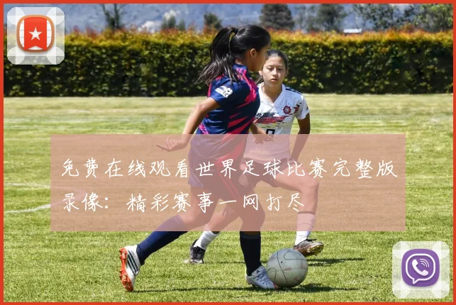 免费在线观看世界足球比赛完整版录像：精彩赛事一网打尽